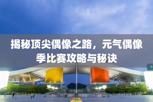 揭秘顶尖偶像之路，元气偶像季比赛攻略与秘诀