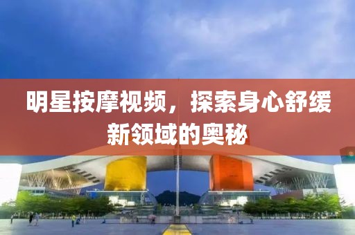 明星按摩视频，探索身心舒缓新领域的奥秘