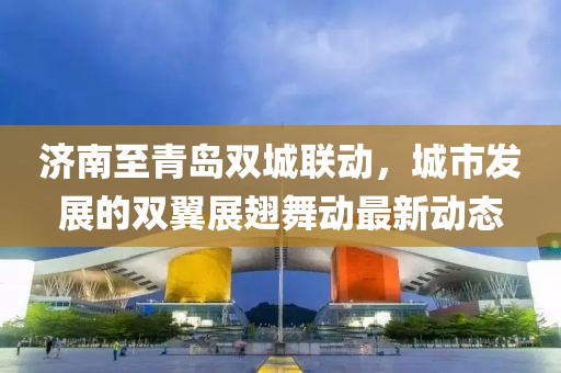 济南至青岛双城联动，城市发展的双翼展翅舞动最新动态
