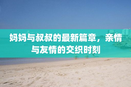 妈妈与叔叔的最新篇章，亲情与友情的交织时刻