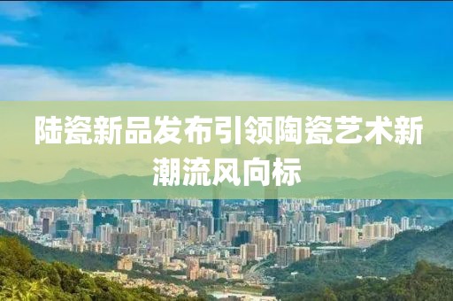 陆瓷新品发布引领陶瓷艺术新潮流风向标