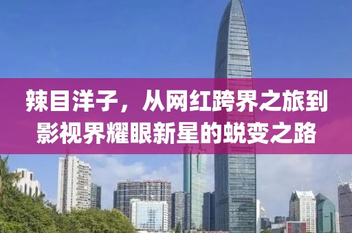 辣目洋子，从网红跨界之旅到影视界耀眼新星的蜕变之路