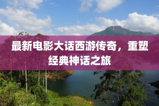 最新电影大话西游传奇，重塑经典神话之旅
