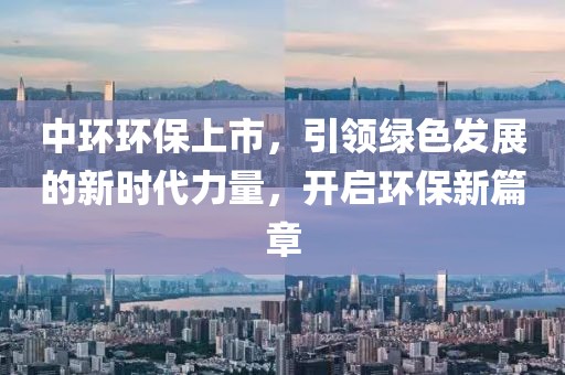 中环环保上市，引领绿色发展的新时代力量，开启环保新篇章
