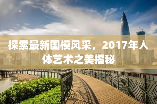 探索最新国模风采，2017年人体艺术之美揭秘