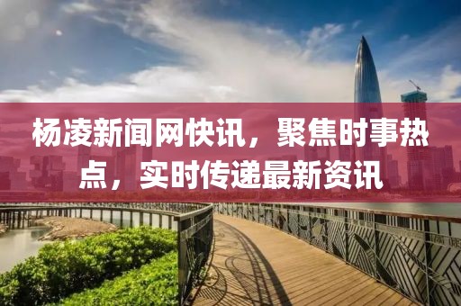 杨凌新闻网快讯，聚焦时事热点，实时传递最新资讯