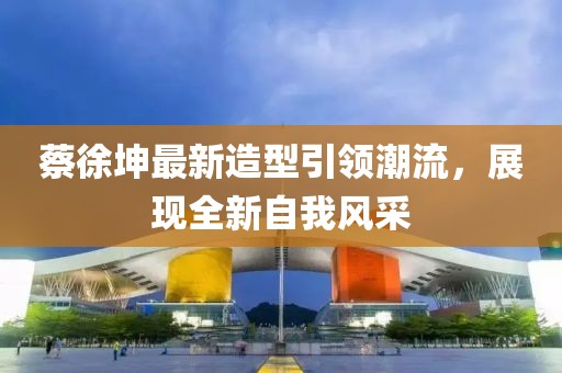 蔡徐坤最新造型引领潮流，展现全新自我风采