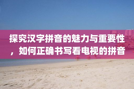 探究汉字拼音的魅力与重要性，如何正确书写看电视的拼音