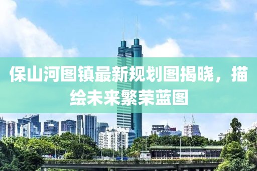 保山河图镇最新规划图揭晓，描绘未来繁荣蓝图