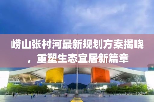 崂山张村河最新规划方案揭晓，重塑生态宜居新篇章