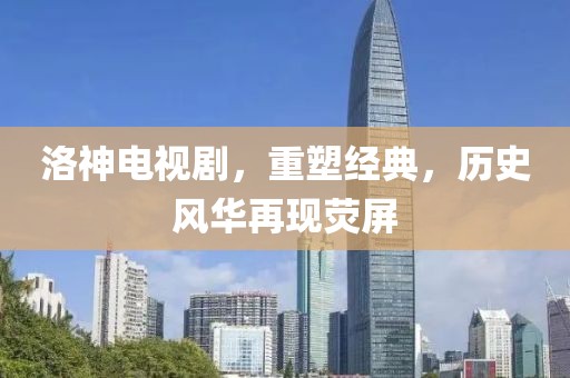 洛神电视剧，重塑经典，历史风华再现荧屏