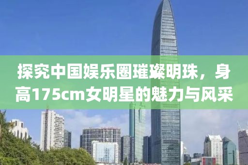 探究中国娱乐圈璀璨明珠，身高175cm女明星的魅力与风采