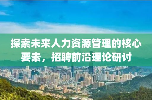 探索未来人力资源管理的核心要素，招聘前沿理论研讨
