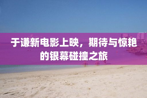 于谦新电影上映，期待与惊艳的银幕碰撞之旅