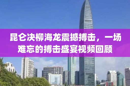 昆仑决柳海龙震撼搏击，一场难忘的搏击盛宴视频回顾