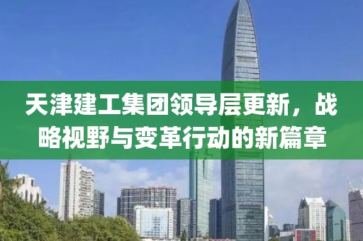 天津建工集团领导层更新，战略视野与变革行动的新篇章