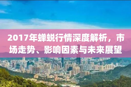 2017年蝉蜕行情深度解析，市场走势、影响因素与未来展望