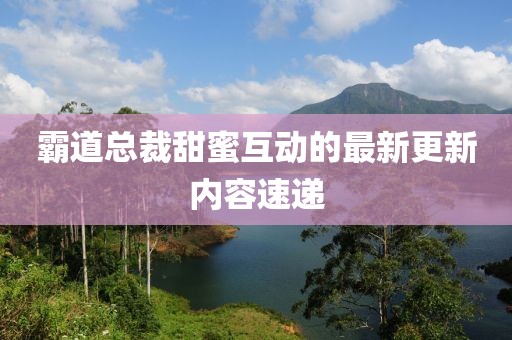 霸道总裁甜蜜互动的最新更新内容速递