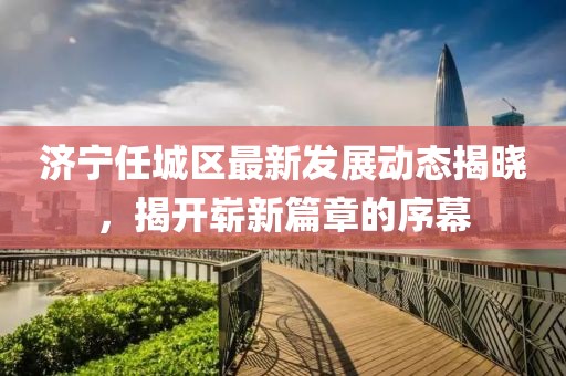 济宁任城区最新发展动态揭晓，揭开崭新篇章的序幕