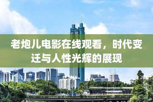 老炮儿电影在线观看，时代变迁与人性光辉的展现