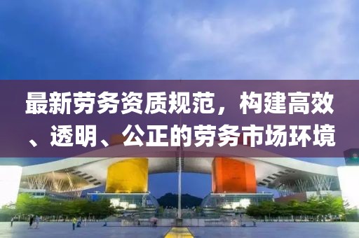 最新劳务资质规范，构建高效、透明、公正的劳务市场环境
