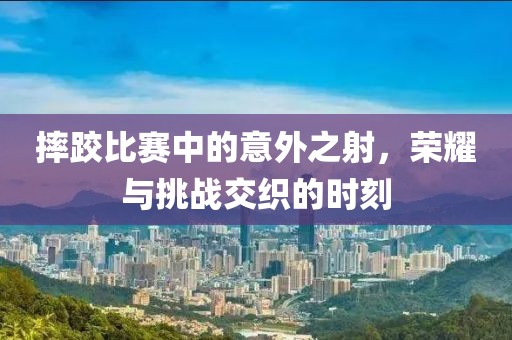 摔跤比赛中的意外之射，荣耀与挑战交织的时刻