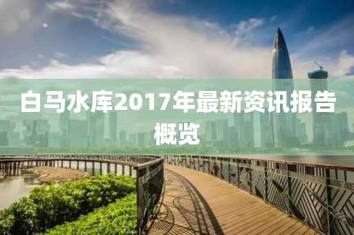 白马水库2017年最新资讯报告概览