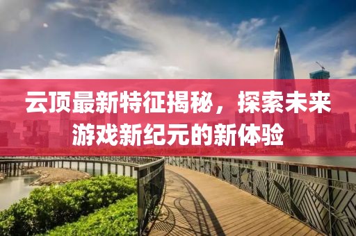 云顶最新特征揭秘，探索未来游戏新纪元的新体验