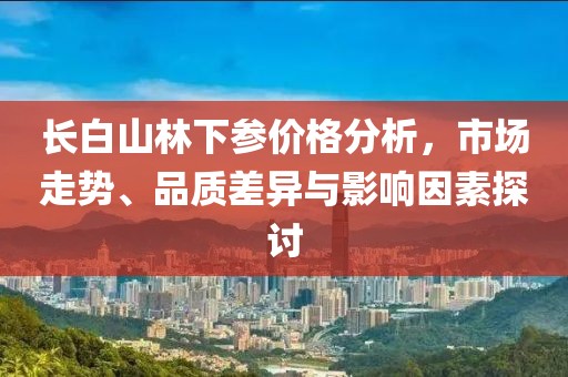 长白山林下参价格分析，市场走势、品质差异与影响因素探讨