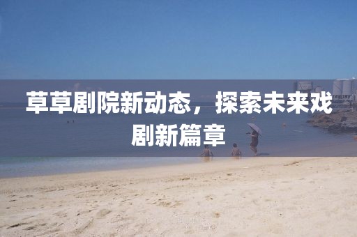草草剧院新动态，探索未来戏剧新篇章