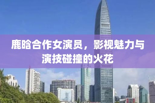 鹿晗合作女演员，影视魅力与演技碰撞的火花