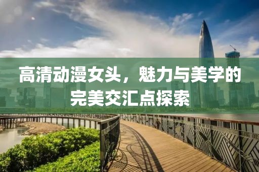 高清动漫女头，魅力与美学的完美交汇点探索