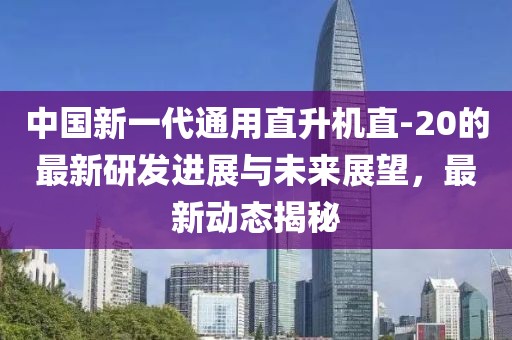 中国新一代通用直升机直-20的最新研发进展与未来展望，最新动态揭秘