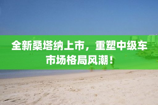 全新桑塔纳上市，重塑中级车市场格局风潮！