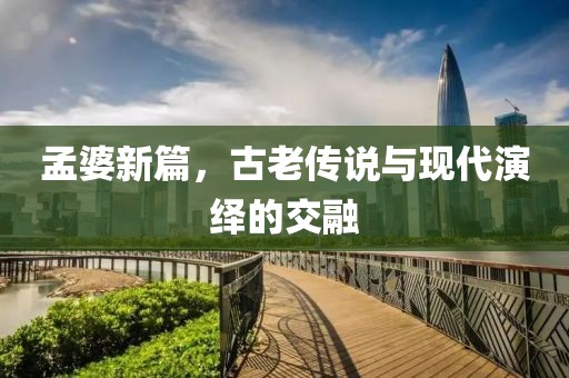 孟婆新篇，古老传说与现代演绎的交融