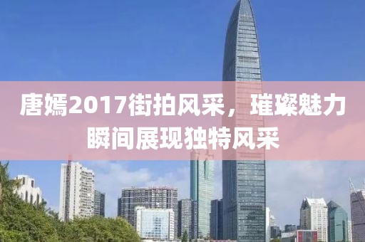 唐嫣2017街拍风采，璀璨魅力瞬间展现独特风采