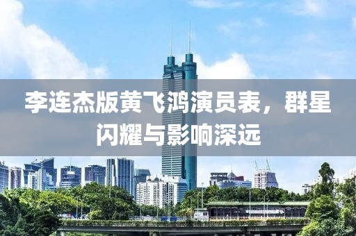 李连杰版黄飞鸿演员表，群星闪耀与影响深远