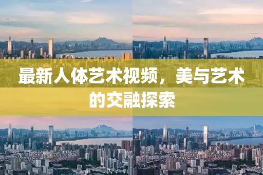 最新人体艺术视频，美与艺术的交融探索
