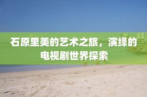 石原里美的艺术之旅，演绎的电视剧世界探索