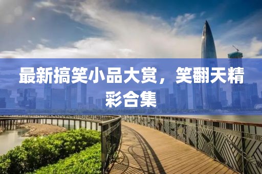 最新搞笑小品大赏，笑翻天精彩合集