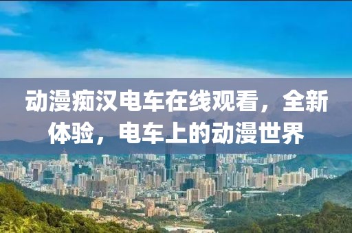 动漫痴汉电车在线观看，全新体验，电车上的动漫世界