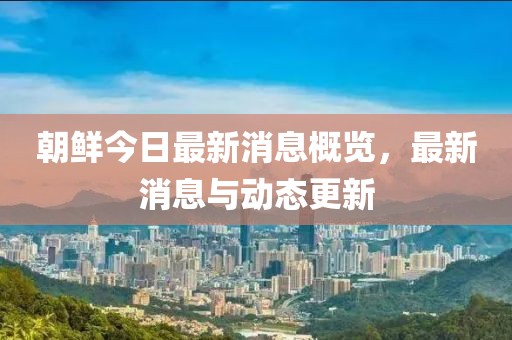 朝鲜今日最新消息概览，最新消息与动态更新