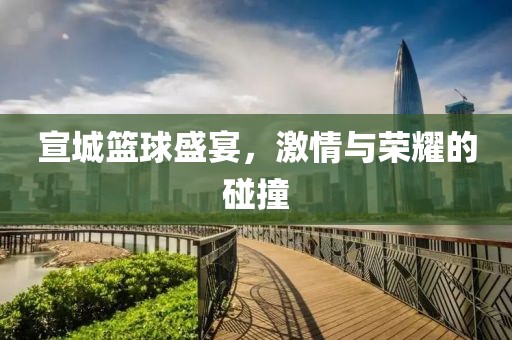 宣城篮球盛宴，激情与荣耀的碰撞