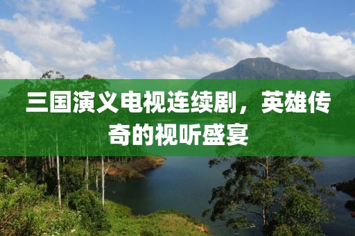 三国演义电视连续剧，英雄传奇的视听盛宴
