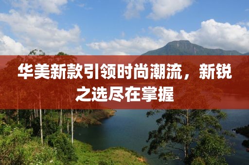 华美新款引领时尚潮流，新锐之选尽在掌握
