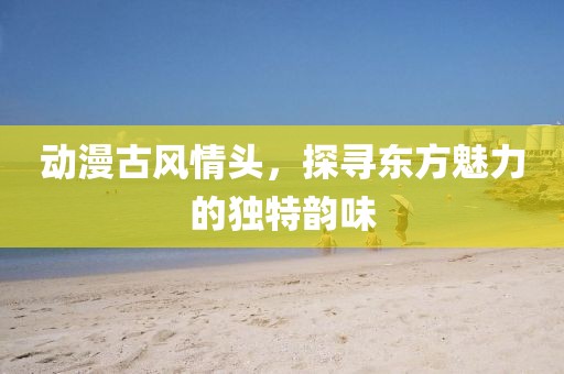 动漫古风情头，探寻东方魅力的独特韵味