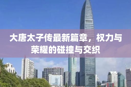 大唐太子传最新篇章，权力与荣耀的碰撞与交织