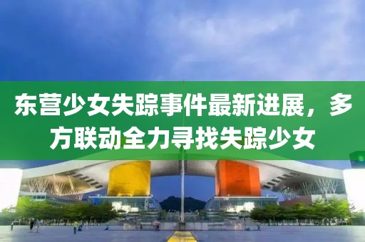 东营少女失踪事件最新进展，多方联动全力寻找失踪少女