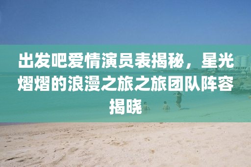 出发吧爱情演员表揭秘，星光熠熠的浪漫之旅之旅团队阵容揭晓