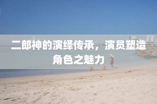 二郎神的演绎传承，演员塑造角色之魅力